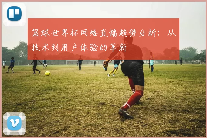 篮球世界杯网络直播趋势分析:从技术到用户体验的革新