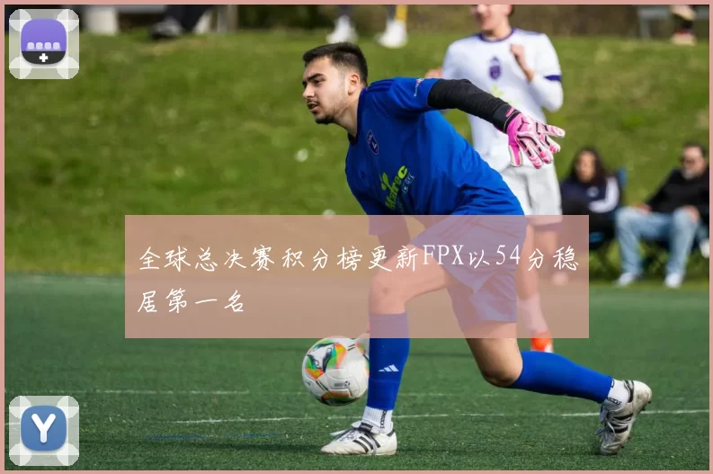 全球总决赛积分榜更新FPX以54分稳居第一名