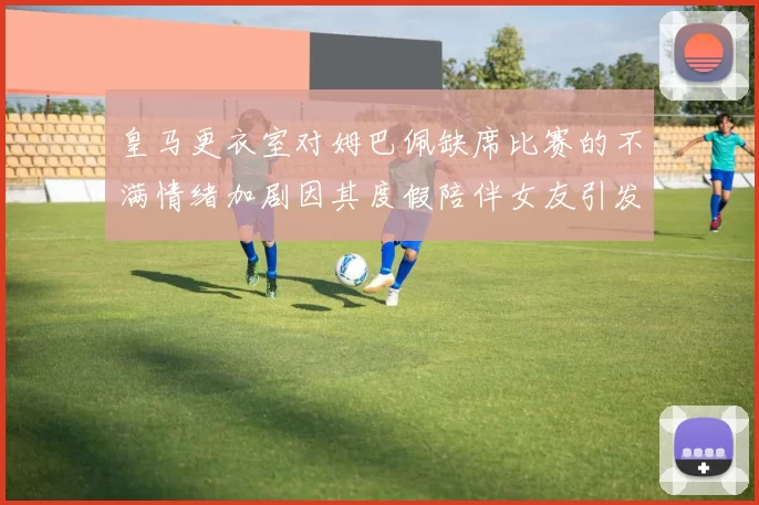 皇马更衣室对姆巴佩缺席比赛的不满情绪加剧因其度假陪伴女友引发争议