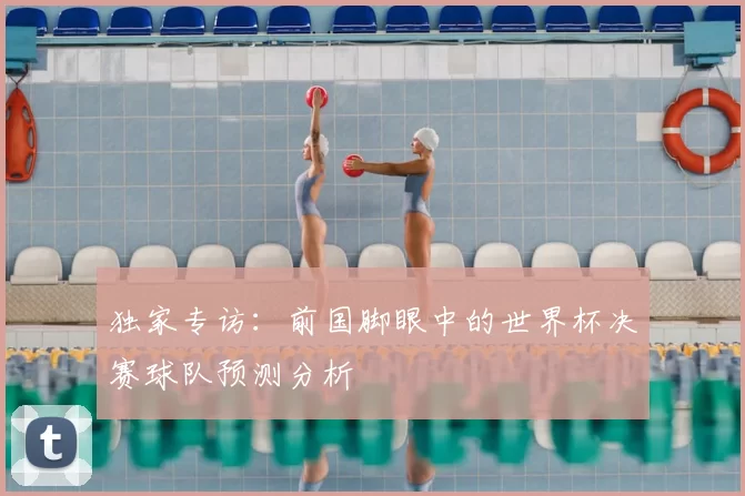 独家专访:前国脚眼中的世界杯决赛球队预测分析