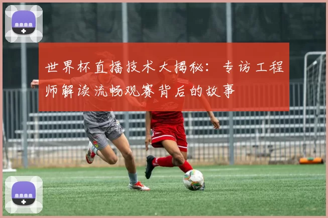 世界杯直播技术大揭秘:专访工程师解读流畅观赛背后的故事