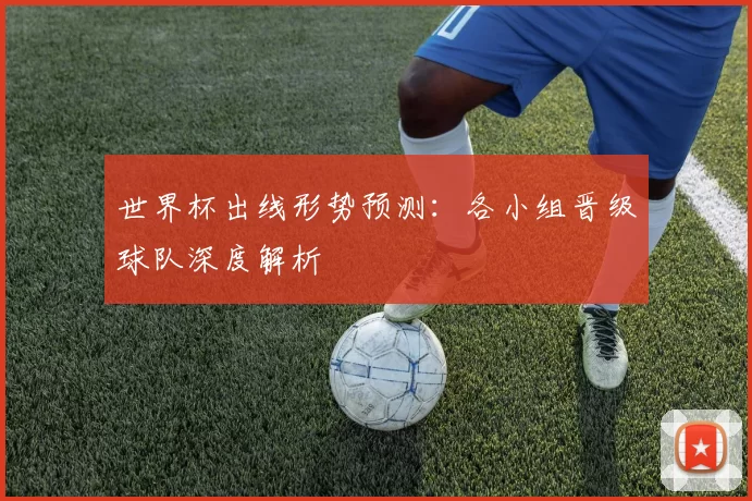 世界杯出线形势预测:各小组晋级球队深度解析