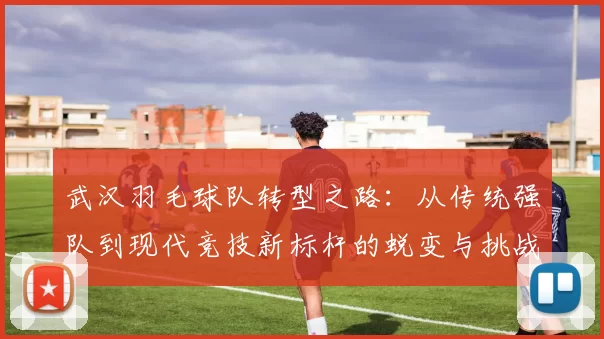 武汉羽毛球队转型之路：从传统强队到现代竞技新标杆的蜕变与挑战