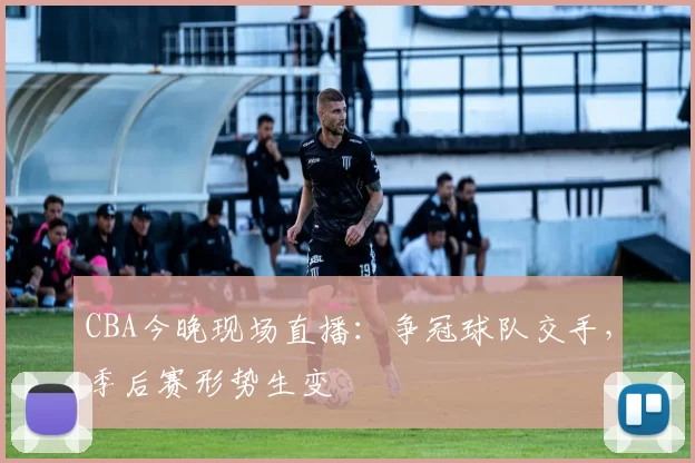 CBA今晚现场直播:争冠球队交手,季后赛形势生变