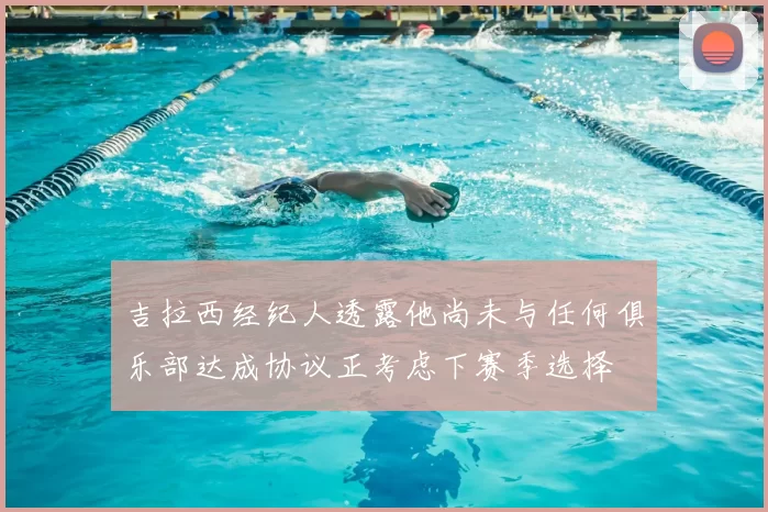 吉拉西经纪人透露他尚未与任何俱乐部达成协议正考虑下赛季选择