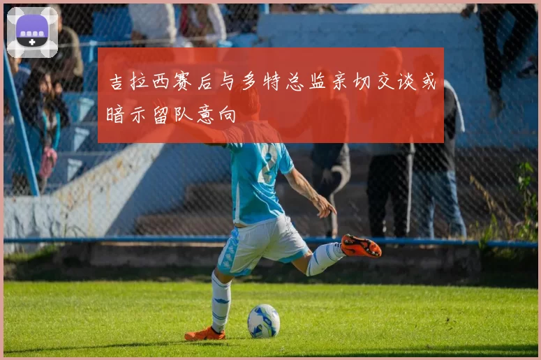 吉拉西赛后与多特总监亲切交谈或暗示留队意向