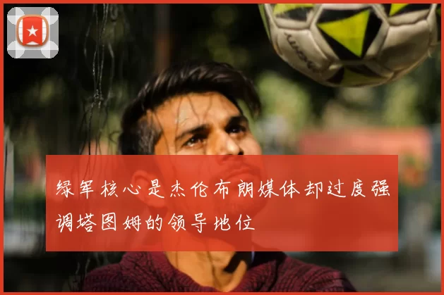 绿军核心是杰伦布朗媒体却过度强调塔图姆的领导地位