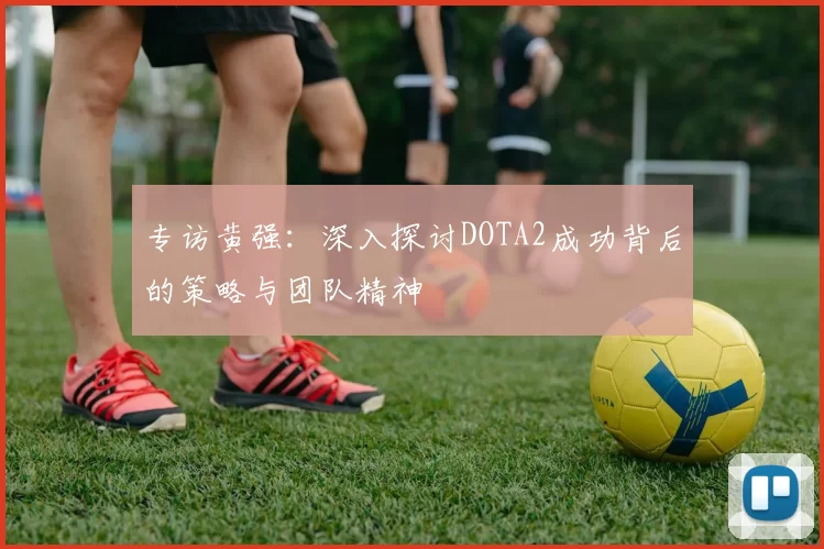 专访黄强：深入探讨DOTA2成功背后的策略与团队精神