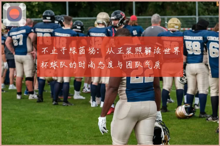 不止于绿茵场:从正装照解读世界杯球队的时尚态度与团队气质