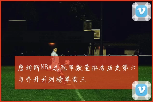 詹姆斯NBA总冠军数量排名历史第六与乔丹并列榜单前三