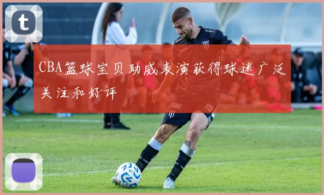 CBA篮球宝贝助威表演获得球迷广泛关注和好评