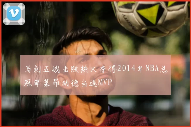 马刺五战击败热火夺得2014年NBA总冠军莱昂纳德当选MVP