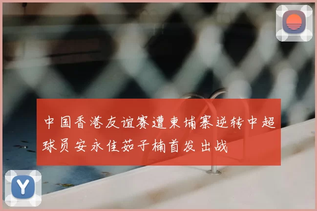 中国香港友谊赛遭柬埔寨逆转中超球员安永佳茹子楠首发出战