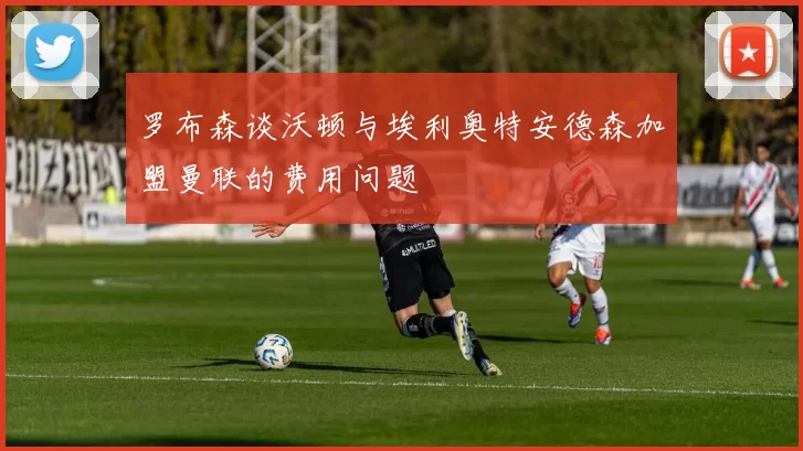 罗布森谈沃顿与埃利奥特安德森加盟曼联的费用问题