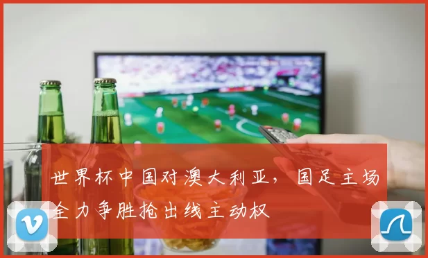 世界杯中国对澳大利亚,国足主场全力争胜抢出线主动权