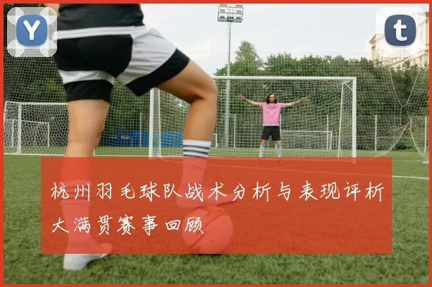 杭州羽毛球队战术分析与表现评析大满贯赛事回顾
