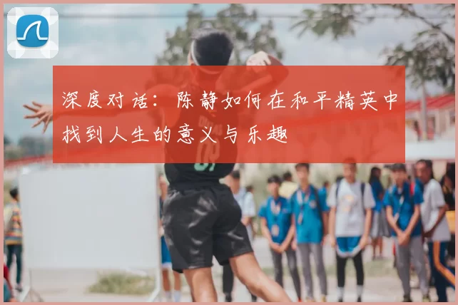 深度对话:陈静如何在和平精英中找到人生的意义与乐趣