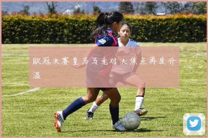 欧冠决赛皇马马竞对决焦点再度升温