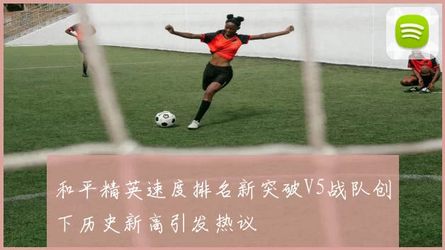 和平精英速度排名新突破V5战队创下历史新高引发热议