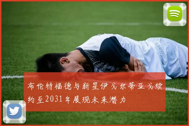 布伦特福德与新星伊戈尔蒂亚戈续约至2031年展现未来潜力