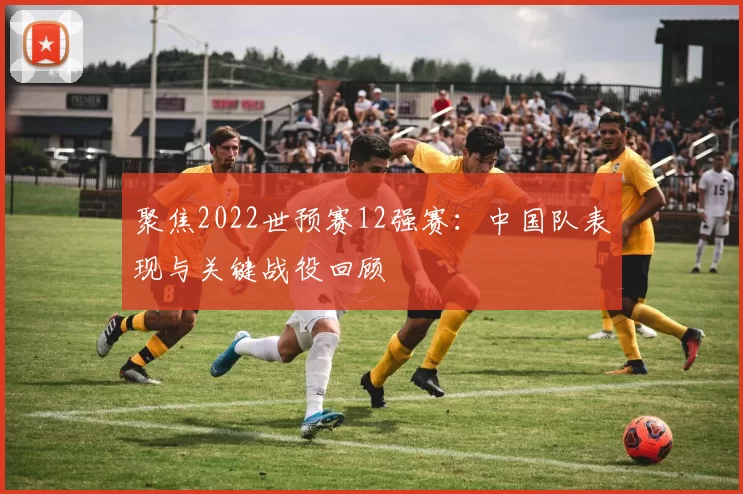 聚焦2022世预赛12强赛：中国队表现与关键战役回顾