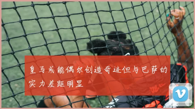 皇马或能偶尔创造奇迹但与巴萨的实力差距明显
