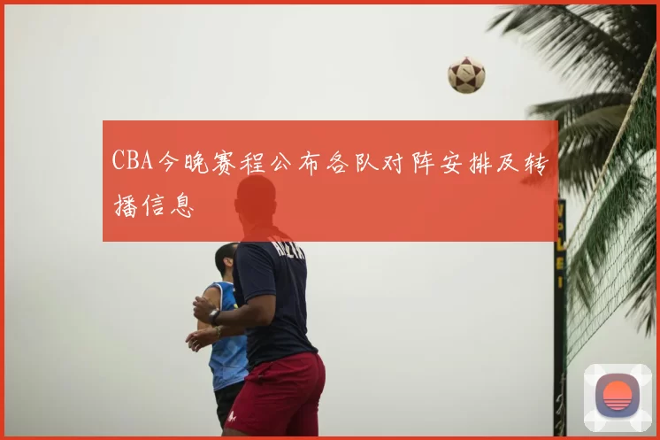 CBA今晚赛程公布各队对阵安排及转播信息