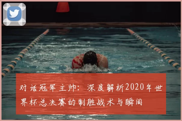 对话冠军主帅:深度解析2020年世界杯总决赛的制胜战术与瞬间