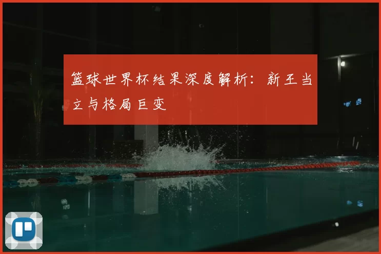 篮球世界杯结果深度解析:新王当立与格局巨变