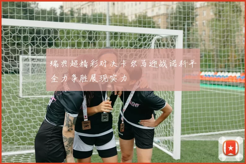 瑞典超精彩对决卡尔马迎战诺科平全力争胜展现实力