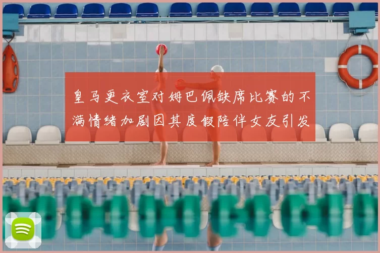 皇马更衣室对姆巴佩缺席比赛的不满情绪加剧因其度假陪伴女友引发争议