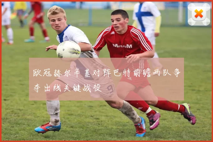 欧冠赫尔辛基对阵巴特前瞻两队争夺出线关键战役