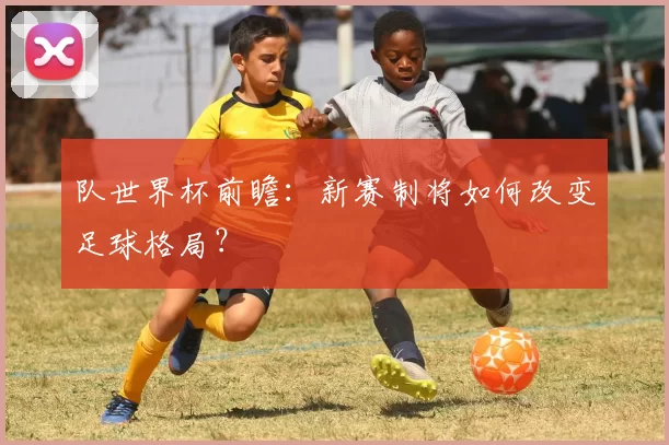 队世界杯前瞻：新赛制将如何改变足球格局？