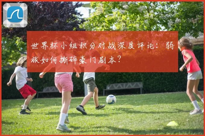 世界杯小组积分对战深度评论:弱旅如何撕碎豪门剧本?