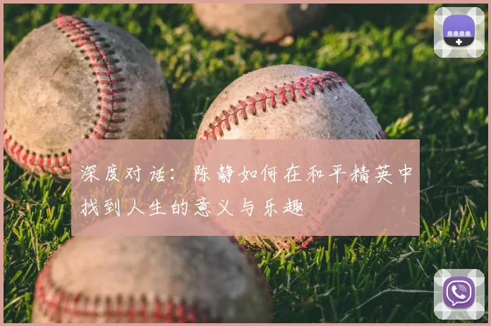深度对话:陈静如何在和平精英中找到人生的意义与乐趣