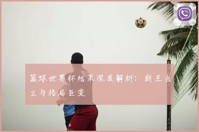 篮球世界杯结果深度解析:新王当立与格局巨变