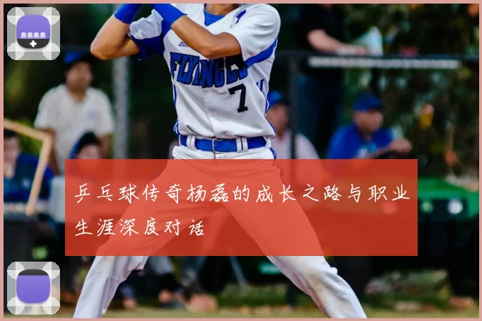 乒乓球传奇杨磊的成长之路与职业生涯深度对话