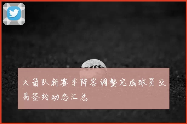 火箭队新赛季阵容调整完成球员交易签约动态汇总
