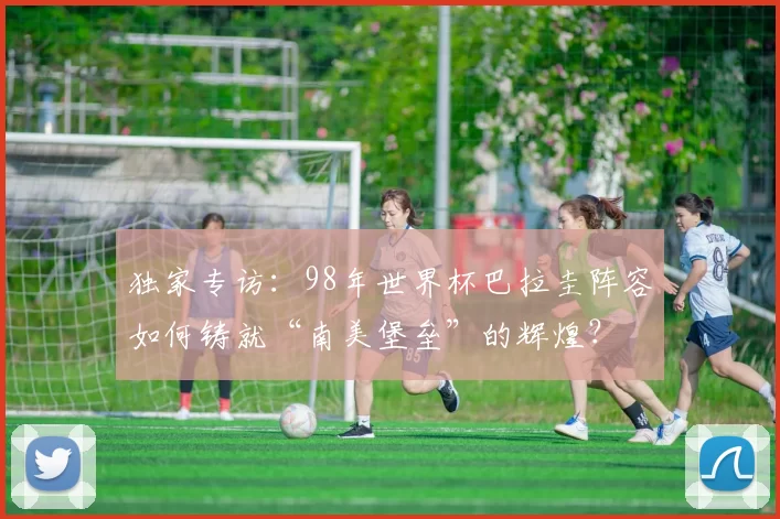 独家专访:98年世界杯巴拉圭阵容如何铸就“南美堡垒”的辉煌?