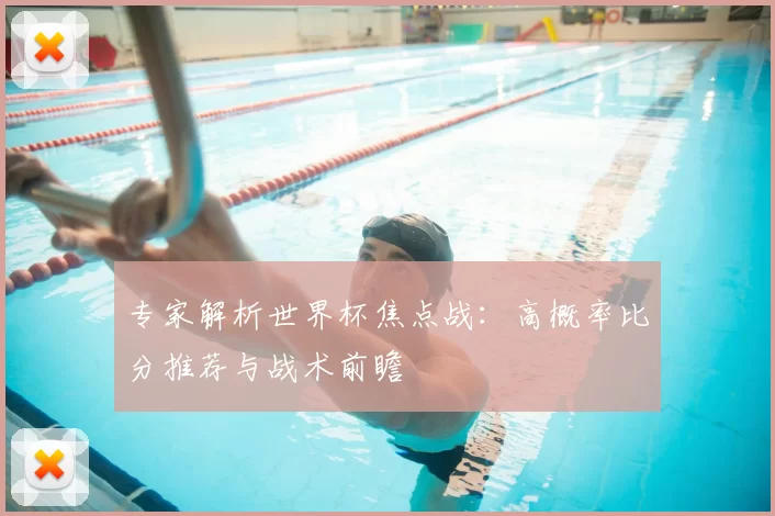 专家解析世界杯焦点战:高概率比分推荐与战术前瞻