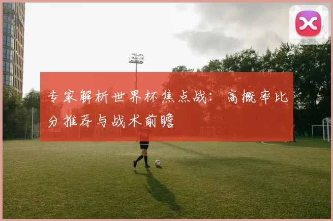 专家解析世界杯焦点战:高概率比分推荐与战术前瞻