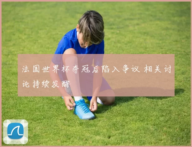 法国世界杯夺冠后陷入争议 相关讨论持续发酵