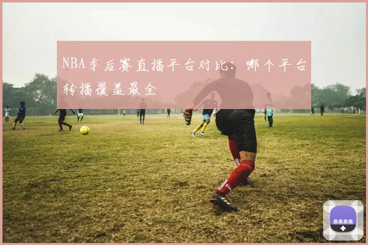 NBA季后赛直播平台对比：哪个平台转播覆盖最全