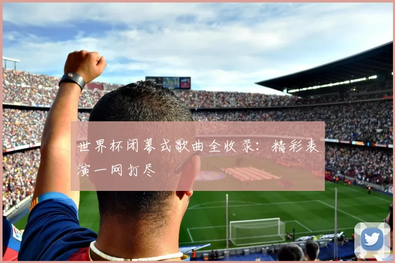 世界杯闭幕式歌曲全收录：精彩表演一网打尽