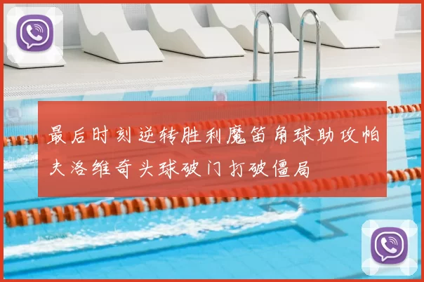 最后时刻逆转胜利魔笛角球助攻帕夫洛维奇头球破门打破僵局