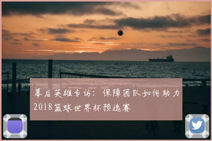 幕后英雄专访:保障团队如何助力2018篮球世界杯预选赛