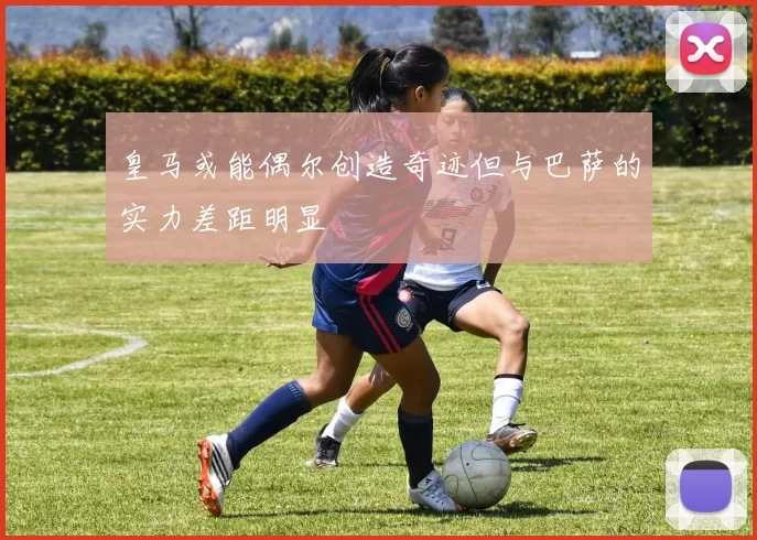 皇马或能偶尔创造奇迹但与巴萨的实力差距明显