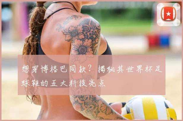想穿博格巴同款?揭秘其世界杯足球鞋的五大科技亮点
