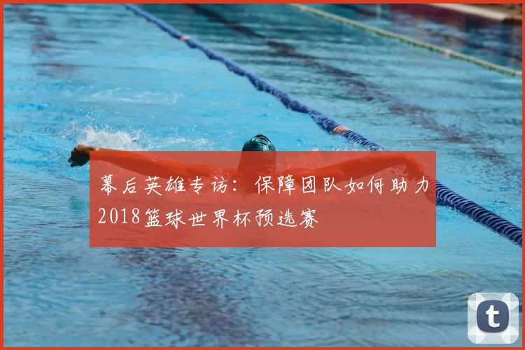 幕后英雄专访:保障团队如何助力2018篮球世界杯预选赛