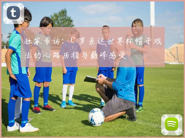 独家专访:C 罗亲述世界杯帽子戏法的心路历程与巅峰感受